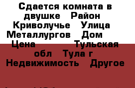 Сдается комната в двушке › Район ­ Криволучье › Улица ­ Металлургов › Дом ­ 2 › Цена ­ 8 000 - Тульская обл., Тула г. Недвижимость » Другое   